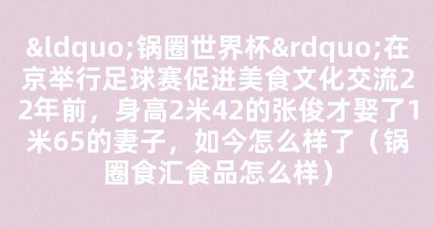 “锅圈世界杯”在京举行足球赛促进美食文化交流22年前，身高2米42的张俊才娶了1米65的妻子，如今怎么样了（锅圈食汇食品怎么样）