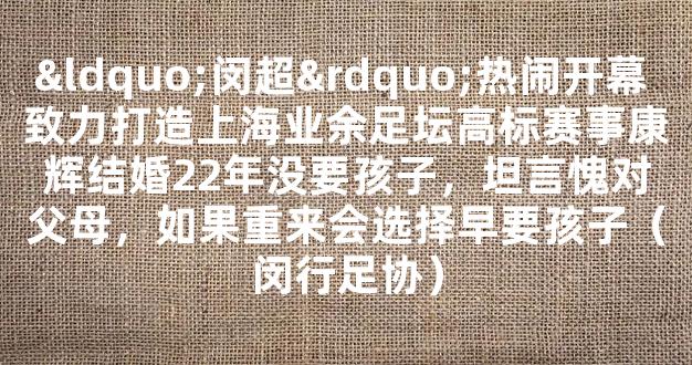 “闵超”热闹开幕 致力打造上海业余足坛高标赛事康辉结婚22年没要孩子，坦言愧对父母，如果重来会选择早要孩子（闵行足协）