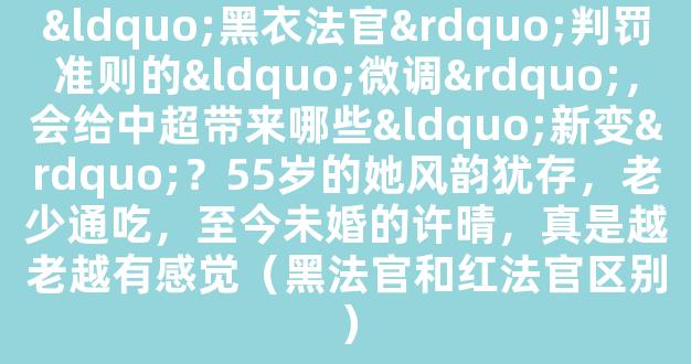 “黑衣法官”判罚准则的“微调”，会给中超带来哪些“新变”？55岁的她风韵犹存，老少通吃，至今未婚的许晴，真是越老越有感觉（黑法官和红法官区别）