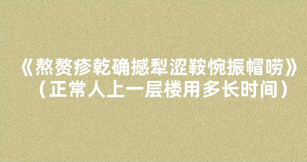 《熬赘疹乾确撼犁涩鞍惋振帽唠》（正常人上一层楼用多长时间）