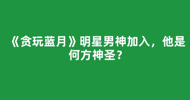 《贪玩蓝月》明星男神加入，他是何方神圣？