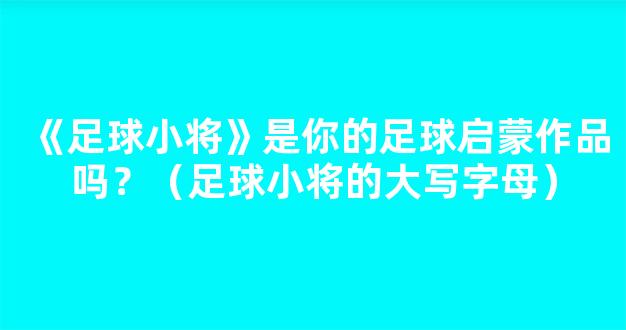 《足球小将》是你的足球启蒙作品吗？（足球小将的大写字母）