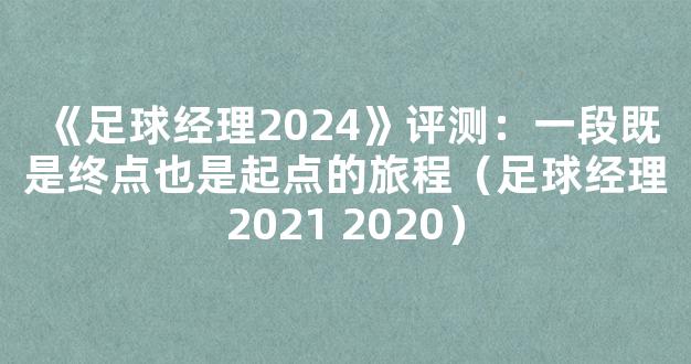 《足球经理2024》评测：一段既是终点也是起点的旅程（足球经理2021 2020）