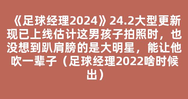 《足球经理2024》24.2大型更新现已上线估计这男孩子拍照时，也没想到趴肩膀的是大明星，能让他吹一辈子（足球经理2022啥时候出）