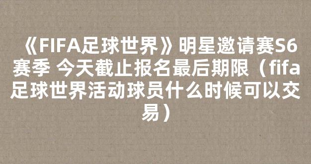 《FIFA足球世界》明星邀请赛S6赛季 今天截止报名最后期限（fifa足球世界活动球员什么时候可以交易）