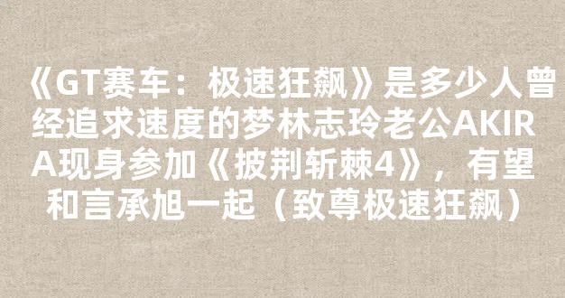 《GT赛车：极速狂飙》是多少人曾经追求速度的梦林志玲老公AKIRA现身参加《披荆斩棘4》，有望和言承旭一起（致尊极速狂飙）