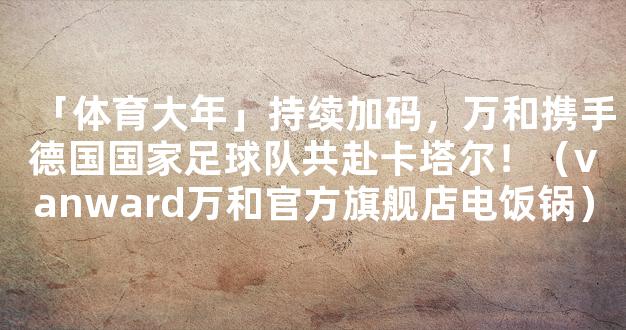 「体育大年」持续加码，万和携手德国国家足球队共赴卡塔尔！（vanward万和官方旗舰店电饭锅）