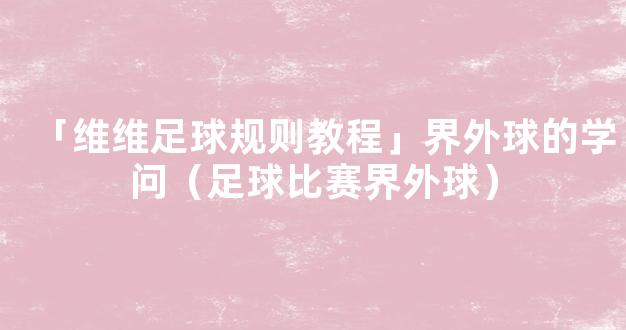 「维维足球规则教程」界外球的学问（足球比赛界外球）