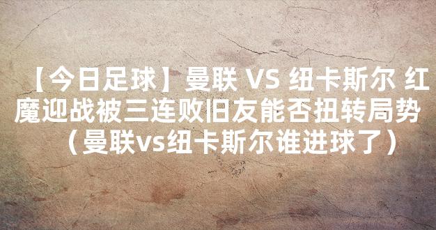 【今日足球】曼联 VS 纽卡斯尔 红魔迎战被三连败旧友能否扭转局势（曼联vs纽卡斯尔谁进球了）