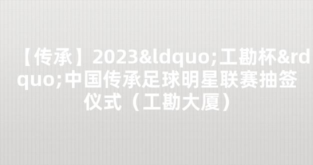 【传承】2023“工勘杯”中国传承足球明星联赛抽签仪式（工勘大厦）