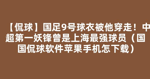 【侃球】国足9号球衣被他穿走！中超第一妖锋曾是上海最强球员（国国侃球软件苹果手机怎下载）