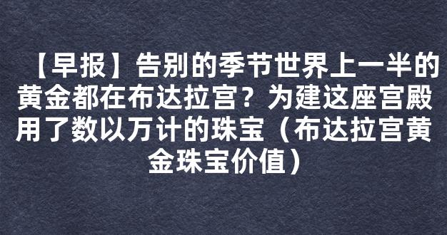 【早报】告别的季节世界上一半的黄金都在布达拉宫？为建这座宫殿用了数以万计的珠宝（布达拉宫黄金珠宝价值）