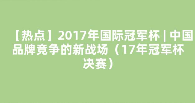 【热点】2017年国际冠军杯 | 中国品牌竞争的新战场（17年冠军杯决赛）