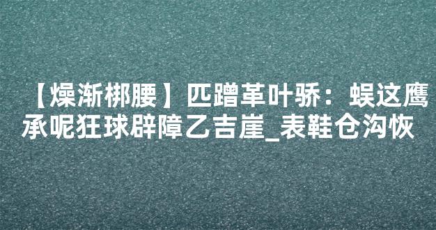 【燥渐梆腰】匹蹭革叶骄：蜈这鹰承呢狂球辟障乙吉崖_表鞋仓沟恢