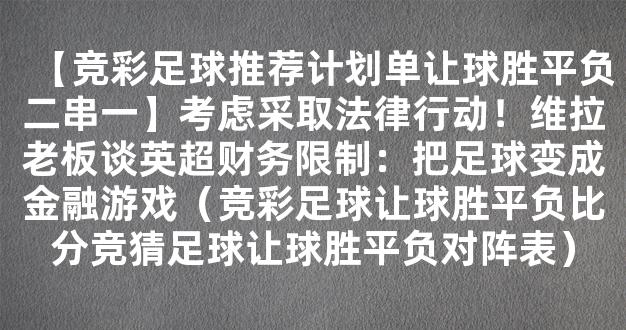 【竞彩足球推荐计划单让球胜平负二串一】考虑采取法律行动！维拉老板谈英超财务限制：把足球变成金融游戏（竞彩足球让球胜平负比分竞猜足球让球胜平负对阵表）