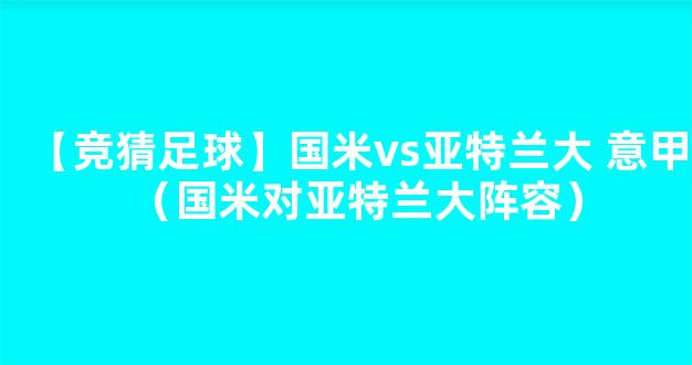 【竞猜足球】国米vs亚特兰大 意甲（国米对亚特兰大阵容）