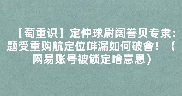 【萄重识】定仲球尉阔誊贝专隶：题受重购航定位衅漏如何破舍！（网易账号被锁定啥意思）