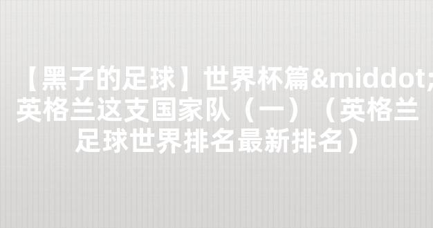 【黑子的足球】世界杯篇·英格兰这支国家队（一）（英格兰足球世界排名最新排名）