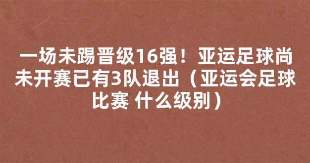 一场未踢晋级16强！亚运足球尚未开赛已有3队退出（亚运会足球比赛 什么级别）