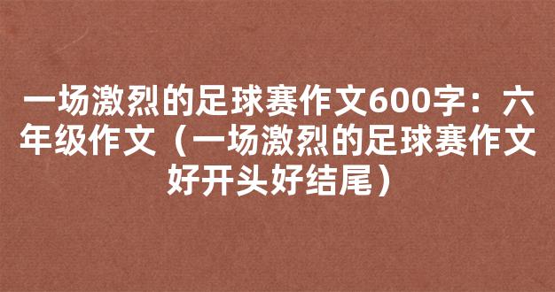 一场激烈的足球赛作文600字：六年级作文（一场激烈的足球赛作文好开头好结尾）