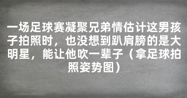 一场足球赛凝聚兄弟情估计这男孩子拍照时，也没想到趴肩膀的是大明星，能让他吹一辈子（拿足球拍照姿势图）