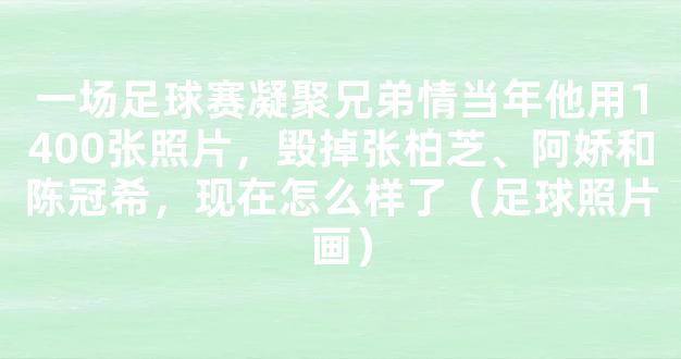 一场足球赛凝聚兄弟情当年他用1400张照片，毁掉张柏芝、阿娇和陈冠希，现在怎么样了（足球照片画）