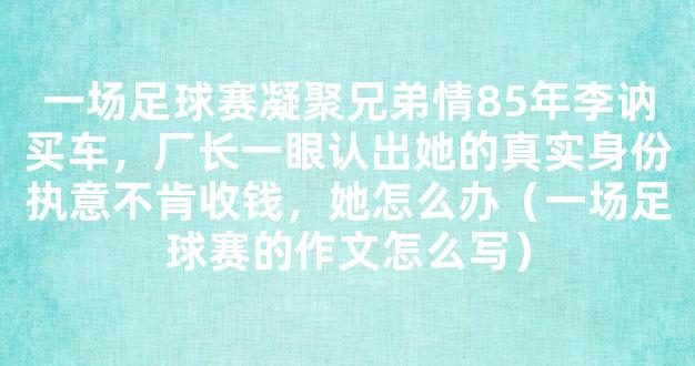 一场足球赛凝聚兄弟情85年李讷买车，厂长一眼认出她的真实身份执意不肯收钱，她怎么办（一场足球赛的作文怎么写）