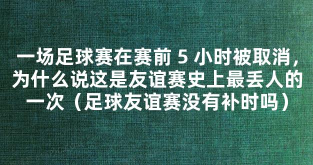 一场足球赛在赛前 5 小时被取消，为什么说这是友谊赛史上最丢人的一次（足球友谊赛没有补时吗）