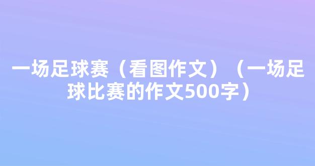 一场足球赛（看图作文）（一场足球比赛的作文500字）