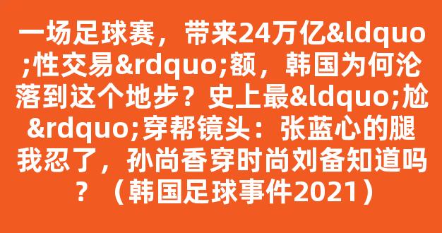 一场足球赛，带来24万亿“性交易”额，韩国为何沦落到这个地步？史上最“尬”穿帮镜头：张蓝心的腿我忍了，孙尚香穿时尚刘备知道吗？（韩国足球事件2021）