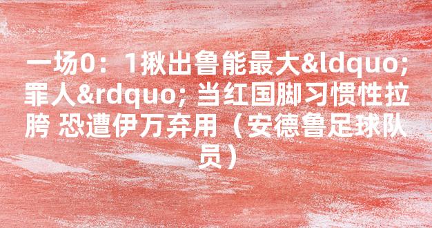 一场0：1揪出鲁能最大“罪人” 当红国脚习惯性拉胯 恐遭伊万弃用（安德鲁足球队员）