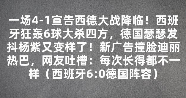 一场4-1宣告西德大战降临！西班牙狂轰6球大杀四方，德国瑟瑟发抖杨紫又变样了！新广告撞脸迪丽热巴，网友吐槽：每次长得都不一样（西班牙6:0德国阵容）