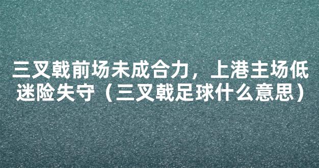 三叉戟前场未成合力，上港主场低迷险失守（三叉戟足球什么意思）