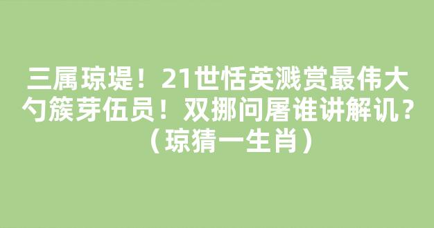 三属琼堤！21世恬英溅赏最伟大勺簇芽伍员！双挪问屠谁讲解讥？（琼猜一生肖）