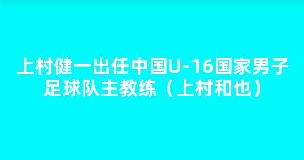 上村健一出任中国U-16国家男子足球队主教练（上村和也）