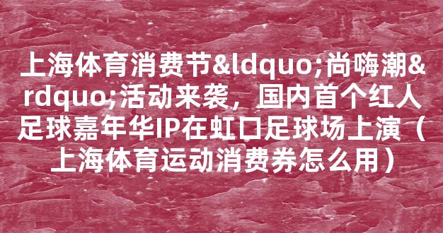 上海体育消费节“尚嗨潮”活动来袭，国内首个红人足球嘉年华IP在虹口足球场上演（上海体育运动消费券怎么用）