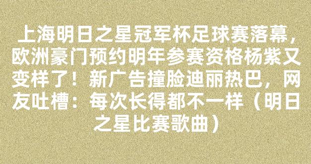 上海明日之星冠军杯足球赛落幕，欧洲豪门预约明年参赛资格杨紫又变样了！新广告撞脸迪丽热巴，网友吐槽：每次长得都不一样（明日之星比赛歌曲）