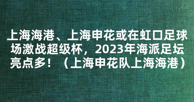 上海海港、上海申花或在虹口足球场激战超级杯，2023年海派足坛亮点多！（上海申花队上海海港）