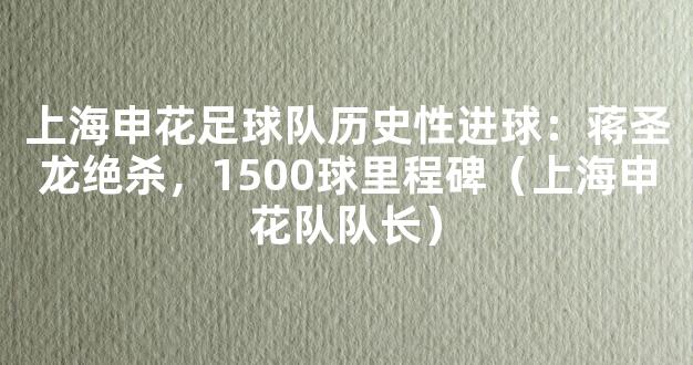 上海申花足球队历史性进球：蒋圣龙绝杀，1500球里程碑（上海申花队队长）