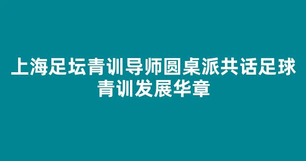 上海足坛青训导师圆桌派共话足球青训发展华章