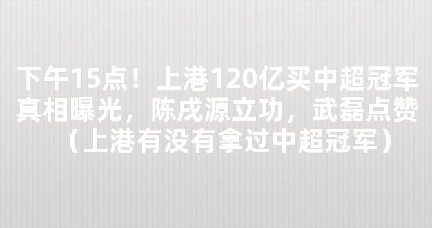 下午15点！上港120亿买中超冠军真相曝光，陈戌源立功，武磊点赞（上港有没有拿过中超冠军）