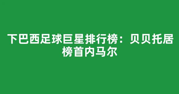 下巴西足球巨星排行榜：贝贝托居榜首内马尔