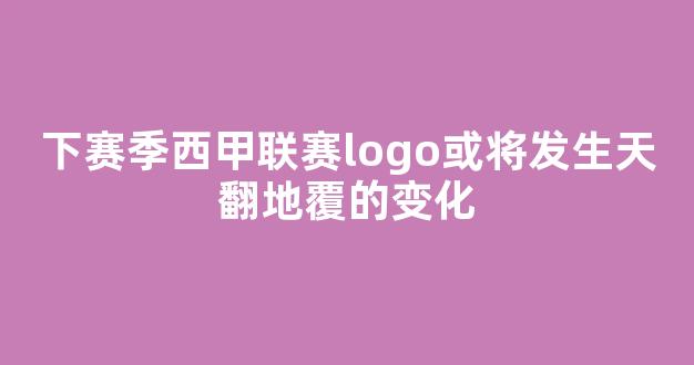 下赛季西甲联赛logo或将发生天翻地覆的变化