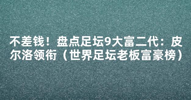 不差钱！盘点足坛9大富二代：皮尔洛领衔（世界足坛老板富豪榜）