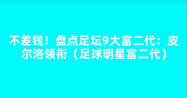 不差钱！盘点足坛9大富二代：皮尔洛领衔（足球明星富二代）