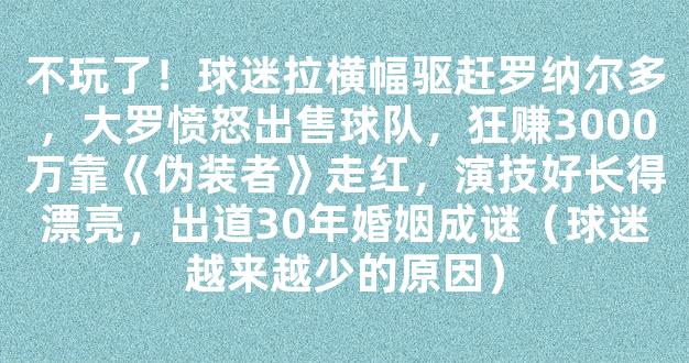 不玩了！球迷拉横幅驱赶罗纳尔多，大罗愤怒出售球队，狂赚3000万靠《伪装者》走红，演技好长得漂亮，出道30年婚姻成谜（球迷越来越少的原因）