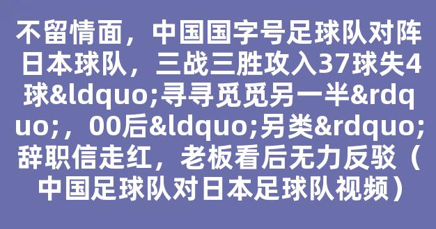 不留情面，中国国字号足球队对阵日本球队，三战三胜攻入37球失4球“寻寻觅觅另一半”，00后“另类”辞职信走红，老板看后无力反驳（中国足球队对日本足球队视频）