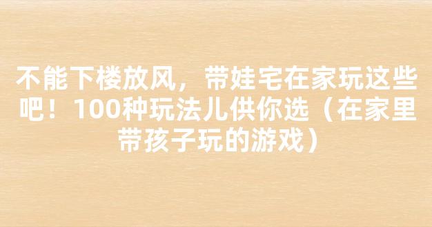 不能下楼放风，带娃宅在家玩这些吧！100种玩法儿供你选（在家里带孩子玩的游戏）