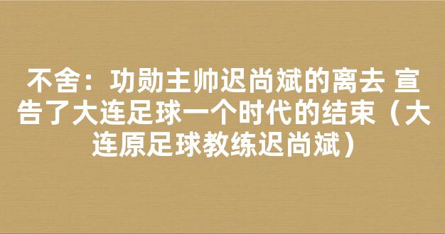 不舍：功勋主帅迟尚斌的离去 宣告了大连足球一个时代的结束（大连原足球教练迟尚斌）