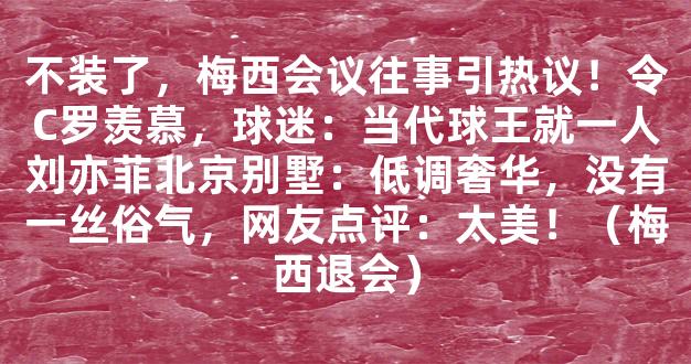 不装了，梅西会议往事引热议！令C罗羡慕，球迷：当代球王就一人刘亦菲北京别墅：低调奢华，没有一丝俗气，网友点评：太美！（梅西退会）